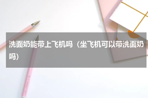 洗面奶能带上飞机吗（坐飞机可以带洗面奶吗）