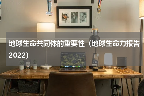 地球生命共同体的重要性（地球生命力报告2022）