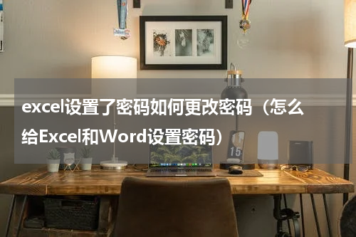 excel设置了密码如何更改密码（怎么给Excel和Word设置密码）