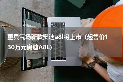 更具气场新款奥迪a8l将上市（起售价130万元奥迪A8L）
