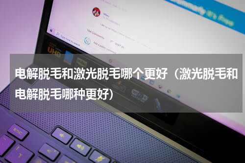 电解脱毛和激光脱毛哪个更好（激光脱毛和电解脱毛哪种更好）