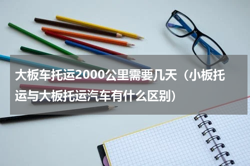 大板车托运2000公里需要几天（小板托运与大板托运汽车有什么区别）