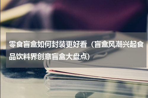 零食盲盒如何封装更好看（盲盒风潮兴起食品饮料界创意盲盒大盘点）