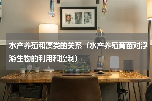 水产养殖和藻类的关系（水产养殖育苗对浮游生物的利用和控制）