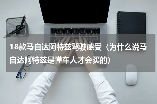 18款马自达阿特兹驾驶感受（为什么说马自达阿特兹是懂车人才会买的）