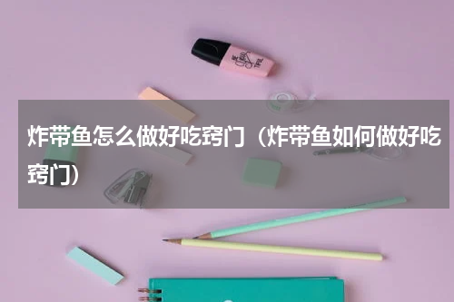 炸带鱼怎么做好吃窍门（炸带鱼如何做好吃窍门）