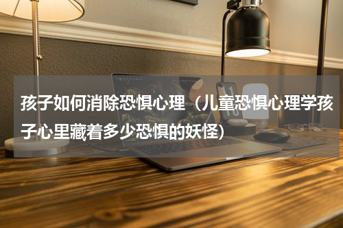 孩子如何消除恐惧心理（儿童恐惧心理学孩子心里藏着多少恐惧的妖怪）