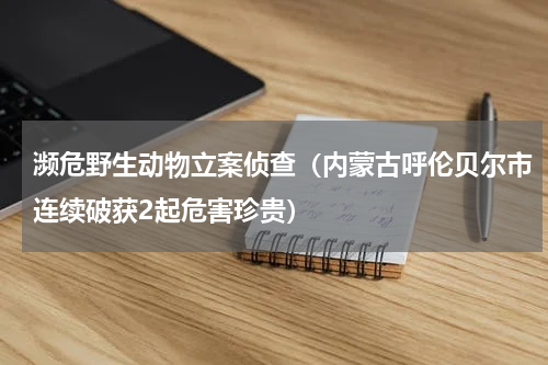 濒危野生动物立案侦查（内蒙古呼伦贝尔市连续破获2起危害珍贵）