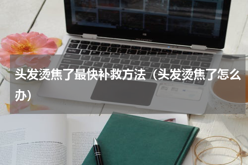 头发烫焦了最快补救方法（头发烫焦了怎么办）