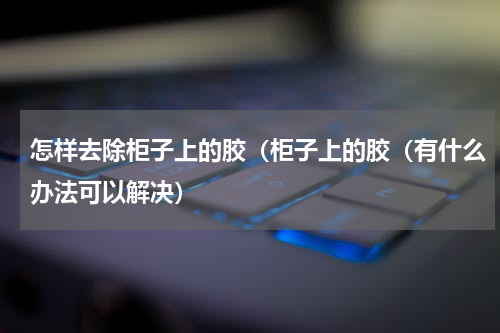 怎样去除柜子上的胶（柜子上的胶（有什么办法可以解决）