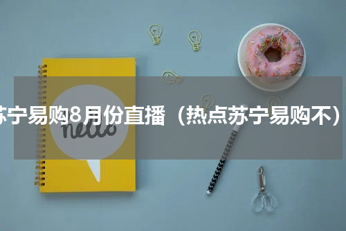 苏宁易购8月份直播（热点苏宁易购不）
