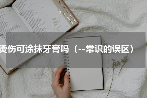 烫伤可涂抹牙膏吗（--常识的误区）