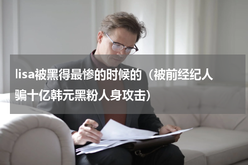 lisa被黑得最惨的时候的（被前经纪人骗十亿韩元黑粉人身攻击）