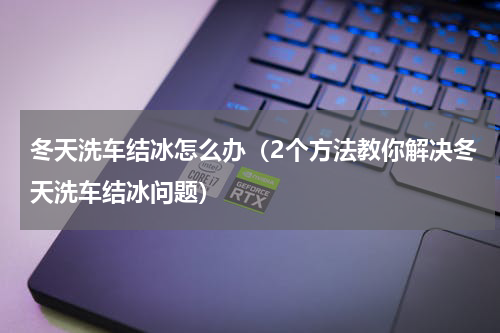 冬天洗车结冰怎么办（2个方法教你解决冬天洗车结冰问题）