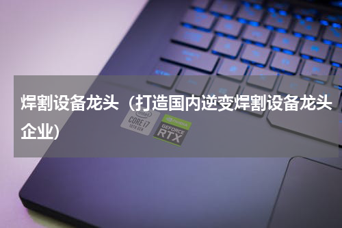 焊割设备龙头（打造国内逆变焊割设备龙头企业）