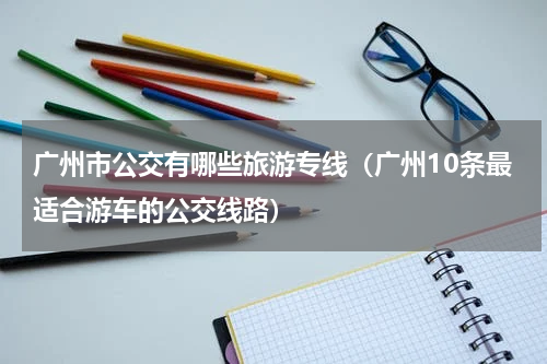 广州市公交有哪些旅游专线（广州10条最适合游车的公交线路）