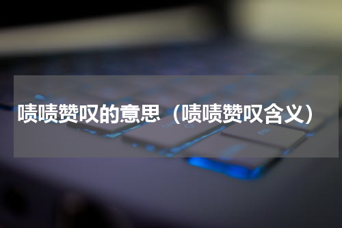 啧啧赞叹的意思（啧啧赞叹含义）