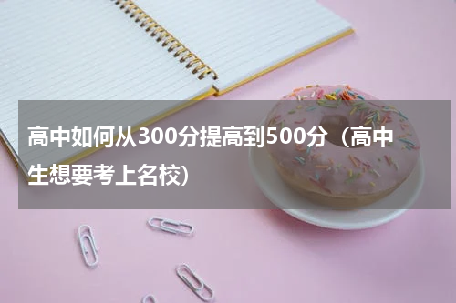 高中如何从300分提高到500分（高中生想要考上名校）