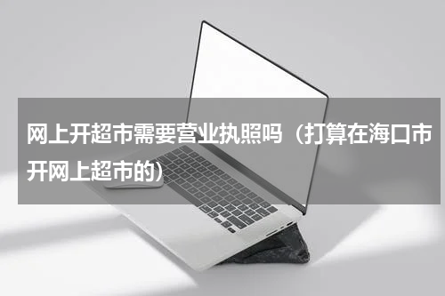 网上开超市需要营业执照吗（打算在海口市开网上超市的）