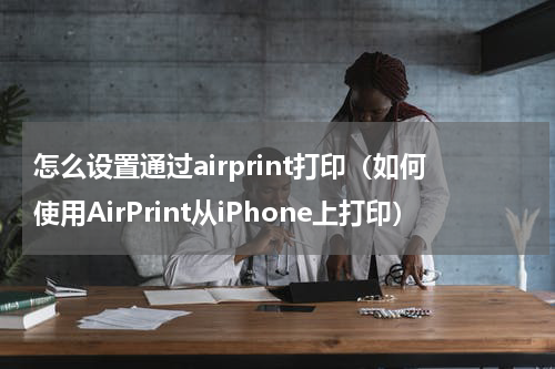 怎么设置通过airprint打印（如何使用AirPrint从iPhone上打印）
