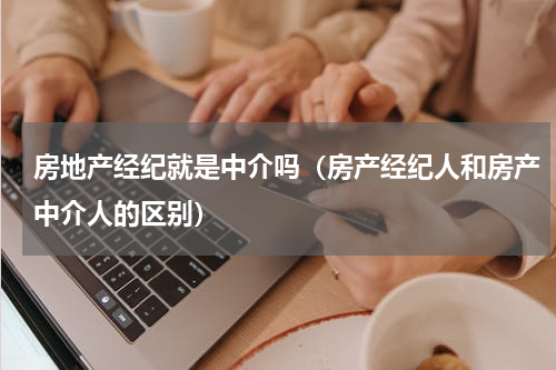 房地产经纪就是中介吗（房产经纪人和房产中介人的区别）