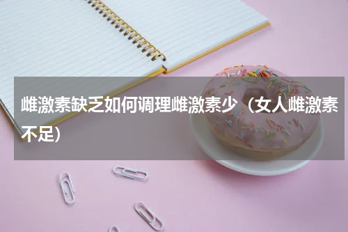 雌激素缺乏如何调理雌激素少（女人雌激素不足）