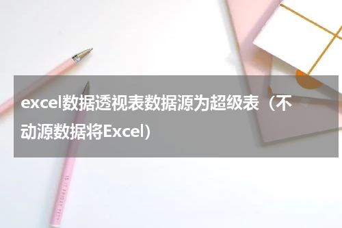 excel数据透视表数据源为超级表（不动源数据将Excel）