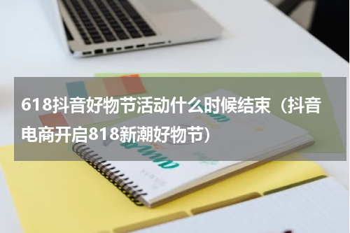 618抖音好物节活动什么时候结束（抖音电商开启818新潮好物节）
