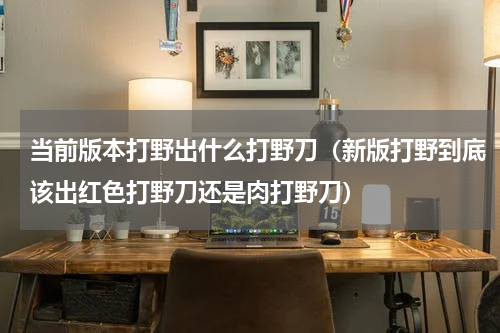 当前版本打野出什么打野刀（新版打野到底该出红色打野刀还是肉打野刀）