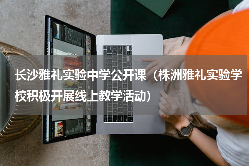 长沙雅礼实验中学公开课（株洲雅礼实验学校积极开展线上教学活动）