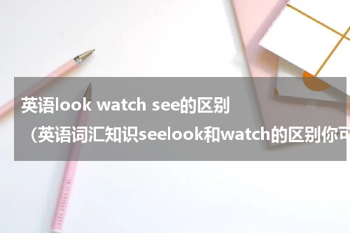 英语look watch see的区别（英语词汇知识seelook和watch的区别你可知道）