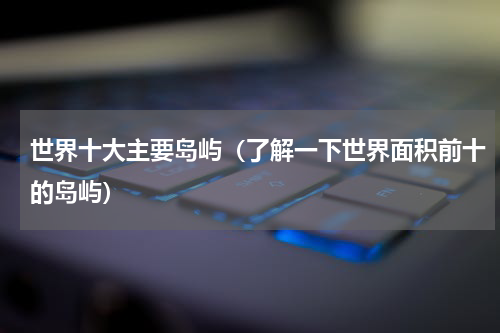 世界十大主要岛屿（了解一下世界面积前十的岛屿）