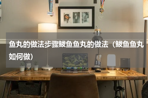 鱼丸的做法步骤鲅鱼鱼丸的做法（鲅鱼鱼丸如何做）