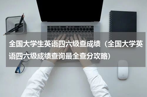 全国大学生英语四六级查成绩（全国大学英语四六级成绩查询最全查分攻略）
