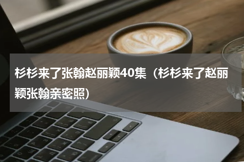 杉杉来了张翰赵丽颖40集（杉杉来了赵丽颖张翰亲密照）
