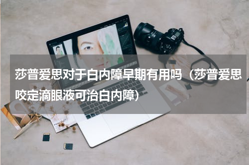 莎普爱思对于白内障早期有用吗（莎普爱思咬定滴眼液可治白内障）