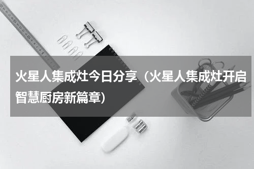 火星人集成灶今日分享（火星人集成灶开启智慧厨房新篇章）