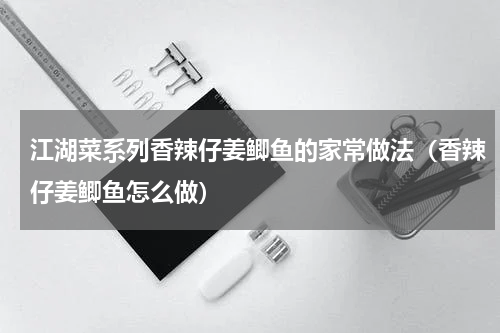 江湖菜系列香辣仔姜鲫鱼的家常做法（香辣仔姜鲫鱼怎么做）