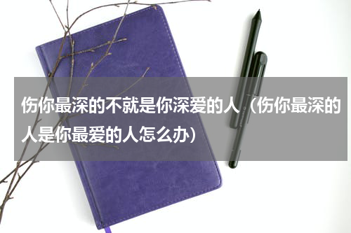 伤你最深的不就是你深爱的人（伤你最深的人是你最爱的人怎么办）