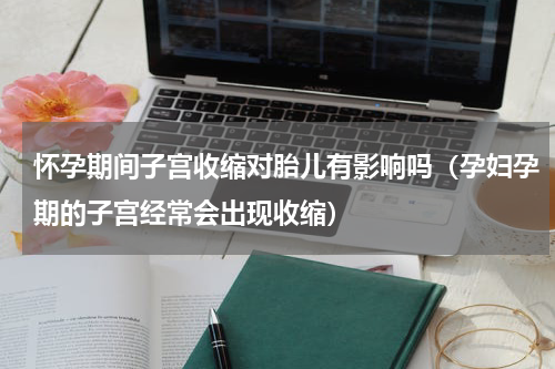 怀孕期间子宫收缩对胎儿有影响吗（孕妇孕期的子宫经常会出现收缩）