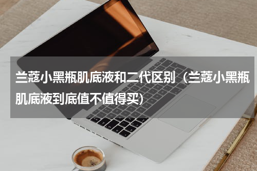 兰蔻小黑瓶肌底液和二代区别（兰蔻小黑瓶肌底液到底值不值得买）