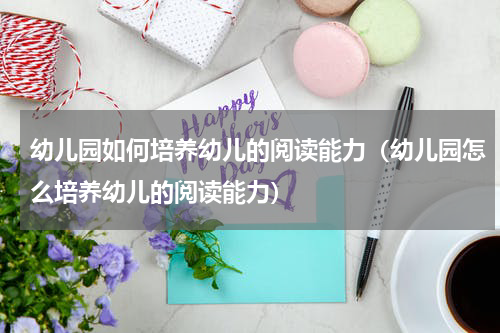 幼儿园如何培养幼儿的阅读能力（幼儿园怎么培养幼儿的阅读能力）