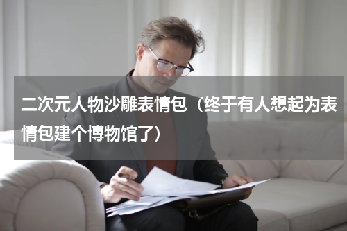 二次元人物沙雕表情包（终于有人想起为表情包建个博物馆了）