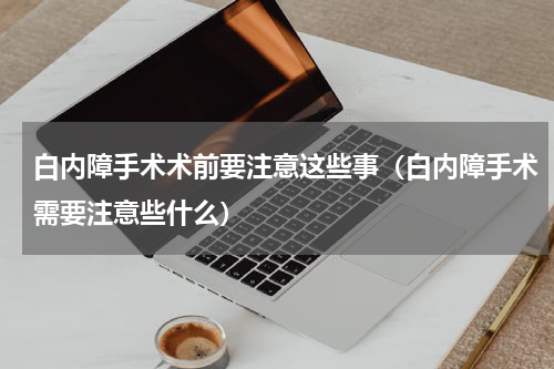 白内障手术术前要注意这些事（白内障手术需要注意些什么）