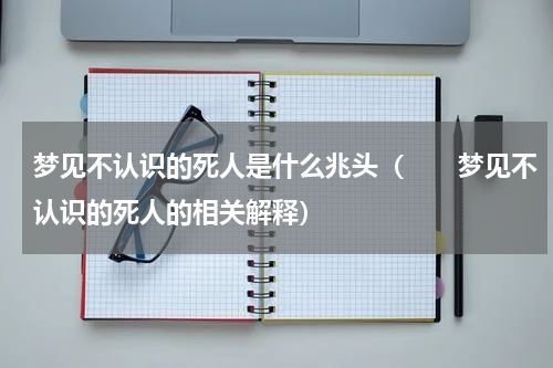 梦见不认识的死人是什么兆头（　　梦见不认识的死人的相关解释）