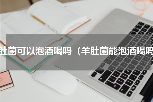 羊肚菌可以泡酒喝吗（羊肚菌能泡酒喝吗）