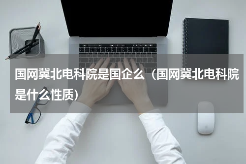 国网冀北电科院是国企么（国网冀北电科院是什么性质）