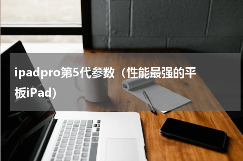 ipadpro第5代参数（性能最强的平板iPad）