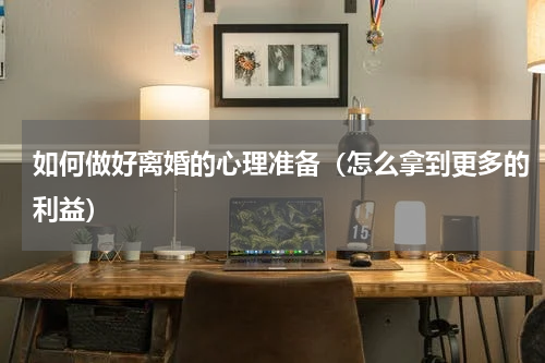 如何做好离婚的心理准备（怎么拿到更多的利益）