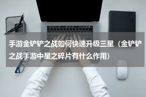 手游金铲铲之战如何快速升级三星（金铲铲之战手游中星之碎片有什么作用）